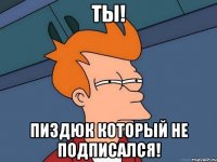 Ты! Пиздюк который не подписался!