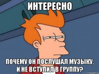 Интересно почему он послушал музыку, и не вступил в группу?