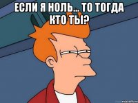 если я ноль... то тогда кто ты? 