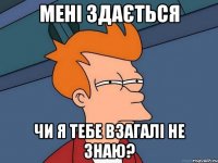 мені здається чи я тебе взагалі не знаю?