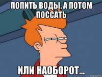 Попить воды, а потом поссать Или наоборот...