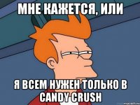 Мне кажется, или Я всем нужен только в candy crush