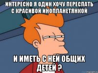 Интересно я один хочу переспать с красивой инопланетянкой и иметь с ней общих детей ?