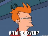  А ты не ахуел?