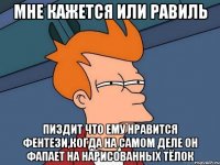 МНЕ КАЖЕТСЯ ИЛИ РАВИЛЬ ПИЗДИТ ЧТО ЕМУ НРАВИТСЯ ФЕНТЕЗИ,КОГДА НА САМОМ ДЕЛЕ ОН ФАПАЕТ НА НАРИСОВАННЫХ ТЁЛОК