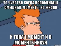 то чувство когда вспоменаеш смешные моменты из жизни и тока 1 момент и в моменте нихуя