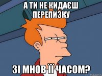 а ти не кидаєш перепизку зі мнов її часом?