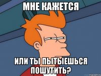 Мне кажется Или ты пытыешься пошутить?