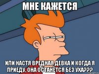 Мне кажется или Настя вредная девка и когда я приеду, она останется без уха???