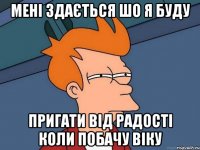 мені здається шо я буду пригати від радості коли побачу віку