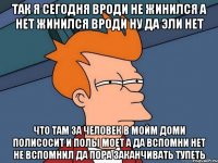 Так я сегодня вроди не жинился а нет жинился вроди ну да эли нет Что там за человек в мойм доми полисосит и полы моет а да вспомни нет не вспомнил да пора заканчивать тупеть