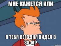 Мне кажется или Я тебя сегодня видел в 38-м?