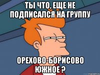 Ты что, еще не подписался на группу Орехово-Борисово южное ?