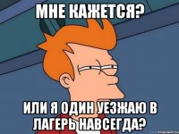 мне кажется? или я один уезжаю в лагерь навсегда?