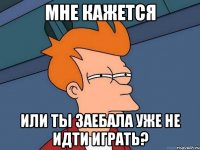 Мне кажется или ты заебала уже не идти играть?