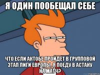 я один пообещал себе что если актобе пройдет в групповой этап лиги европы, я поеду в астану на матч?