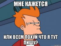 мне кажется или всем похуй что я тут пишу?