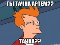 ТЫ ТАЧНА АРТЕМ?? ТАЧНА??