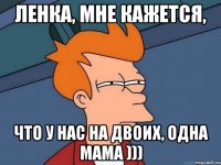 Ленка, мне кажется, что у нас на двоих, одна мама )))