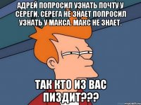 Адрей попросил узнать почту у Сереги. Серега не знает попросил узнать у Макса. Макс не знает. Так кто из вас пиздит???