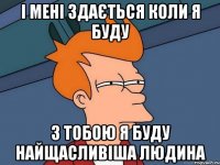 і мені здається коли я буду з тобою я буду найщасливіша людина