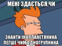 Мені здається,чи знайти інопланетянина легше чим одногрупника