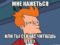 мне кажеться или ты сейчас читаешь ето?