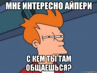 мне интересно Айпери с кем ты там общаешься?