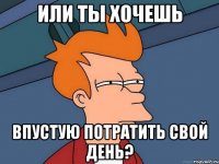 или ты хочешь впустую потратить свой день?