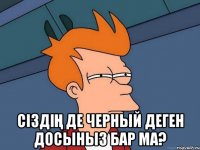  Ciздiң де черный деген досыныз бар ма?