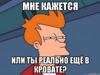 Мне кажется или ты реально ещё в кровате?