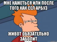 Мне кажеться или после того как сёл арбуз живот обязательно заболит