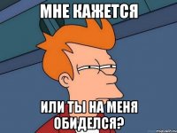 Мне кажется Или ты на меня обиделся?