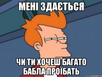 мені здається чи ти хочеш багато бабла проїбать