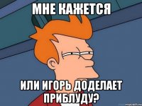 мне кажется или игорь доделает приблуду?