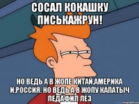 сосал кокашку писькажрун! но ведь а в жопе китай,америка и,россия. но ведь а в жопу капатыч педафил лез