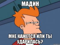 Мадин мне кажется или ты ударилась?