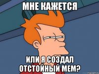 Мне кажется Или я создал отстойный мем?