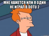 мне кажется или я один не играл в dotu 2 