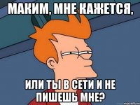 Маким, мне кажется, или ты в сети и не пишешь мне?