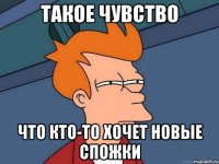 Такое чувство Что кто-то хочет новые спожки