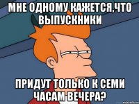 мне одному кажется,что выпускники придут только к семи часам вечера?