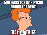 мне кажется или русик попов говорит: 'не ну а так?'