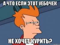 А что если этот уебочек не хочет курить?