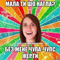 Мала ти шо нагла? без мене чупа-чупс жерти