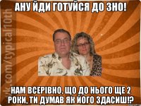 ану йди готуйся до зно! Нам всерівно, що до нього ще 2 роки, ти думав як його здасиш!?