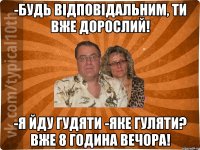 -будь відповідальним, ти вже дорослий! -я йду гудяти -яке гуляти? вже 8 година вечора!