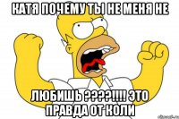 Катя почему ты не меня не ЛЮБИШЬ ????!!!! Это правда от коли