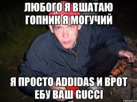 любого я вшатаю гопник я могучий я просто addidas и врот ебу ваш gucci