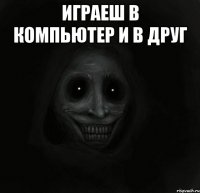 играеш в компьютер и в друг 